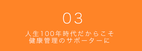03 人生100年時代だからこそ健康管理のサポーターに